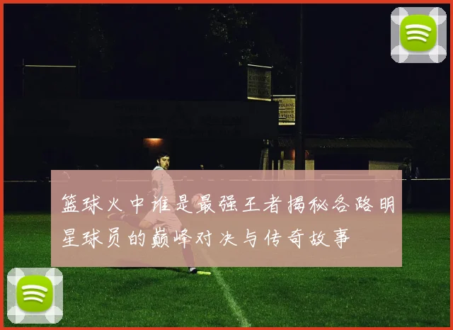 篮球火中谁是最强王者揭秘各路明星球员的巅峰对决与传奇故事