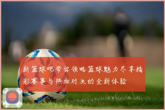 新篮球吧带你领略篮球魅力尽享精彩赛事与热血对决的全新体验