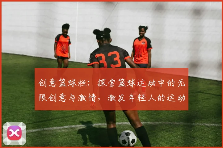 创意篮球栏：探索篮球运动中的无限创意与激情，激发年轻人的运动热情与团队精神