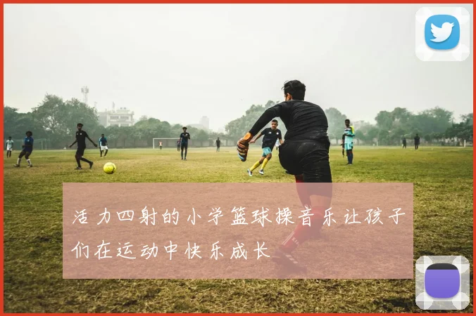 活力四射的小学篮球操音乐让孩子们在运动中快乐成长