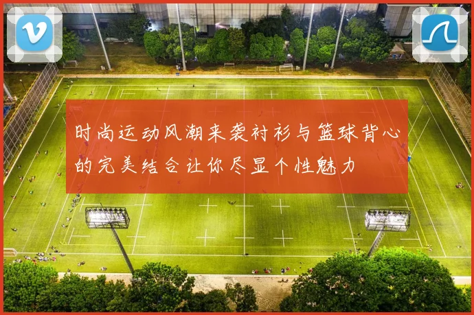 时尚运动风潮来袭衬衫与篮球背心的完美结合让你尽显个性魅力