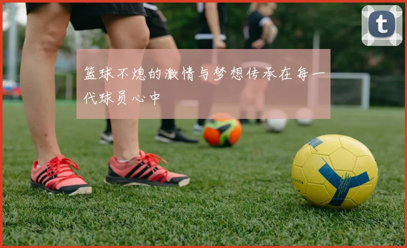 篮球不熄的激情与梦想传承在每一代球员心中